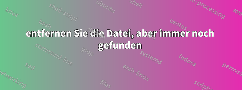 entfernen Sie die Datei, aber immer noch gefunden