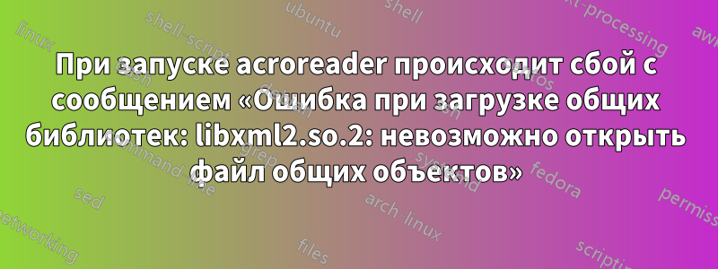 При запуске acroreader происходит сбой с сообщением «Ошибка при загрузке общих библиотек: libxml2.so.2: невозможно открыть файл общих объектов»