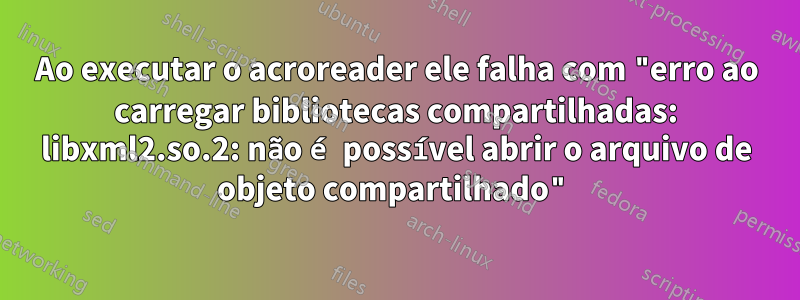 Ao executar o acroreader ele falha com "erro ao carregar bibliotecas compartilhadas: libxml2.so.2: não é possível abrir o arquivo de objeto compartilhado"