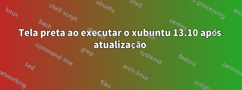 Tela preta ao executar o xubuntu 13.10 após atualização