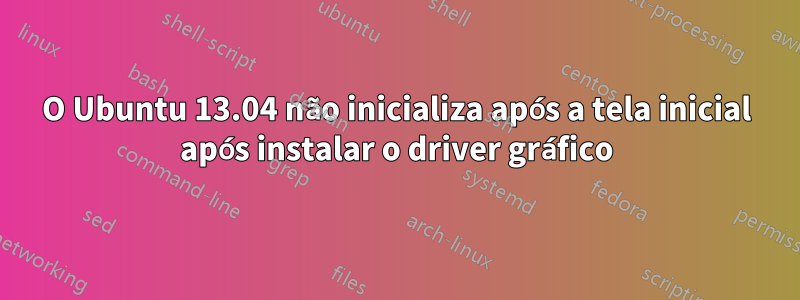 O Ubuntu 13.04 não inicializa após a tela inicial após instalar o driver gráfico