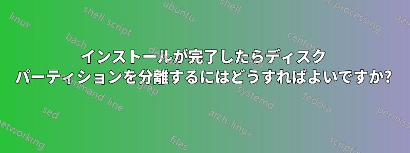 インストールが完了したらディスク パーティションを分離するにはどうすればよいですか?