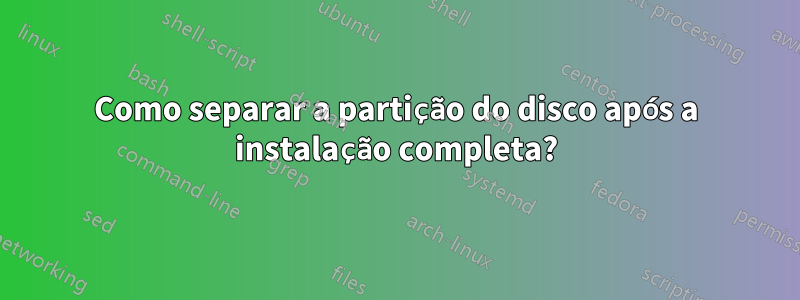 Como separar a partição do disco após a instalação completa?