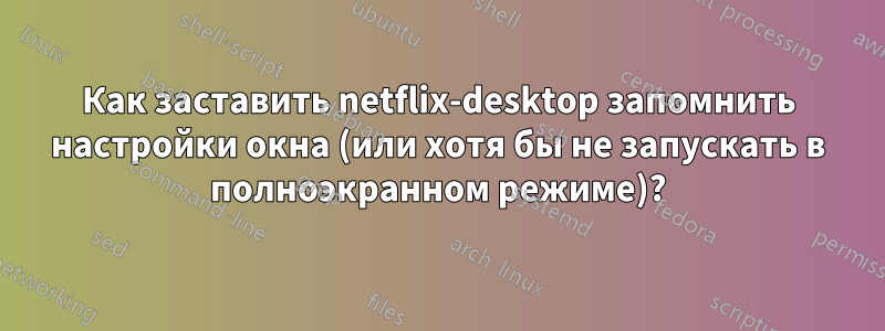 Как заставить netflix-desktop запомнить настройки окна (или хотя бы не запускать в полноэкранном режиме)?