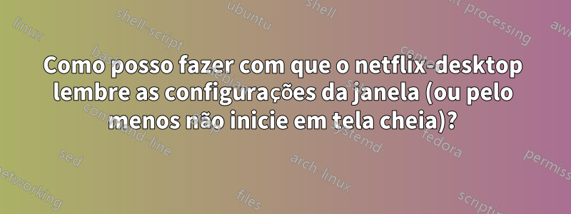 Como posso fazer com que o netflix-desktop lembre as configurações da janela (ou pelo menos não inicie em tela cheia)?