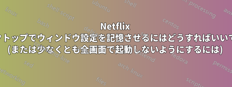 Netflix デスクトップでウィンドウ設定を記憶させるにはどうすればいいですか (または少なくとも全画面で起動しないようにするには)