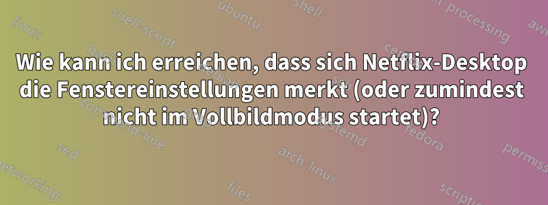 Wie kann ich erreichen, dass sich Netflix-Desktop die Fenstereinstellungen merkt (oder zumindest nicht im Vollbildmodus startet)?