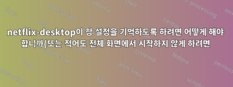 netflix-desktop이 창 설정을 기억하도록 하려면 어떻게 해야 합니까(또는 적어도 전체 화면에서 시작하지 않게 하려면)