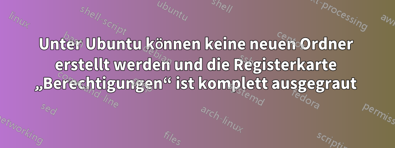 Unter Ubuntu können keine neuen Ordner erstellt werden und die Registerkarte „Berechtigungen“ ist komplett ausgegraut