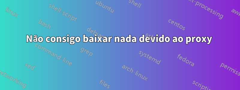 Não consigo baixar nada devido ao proxy