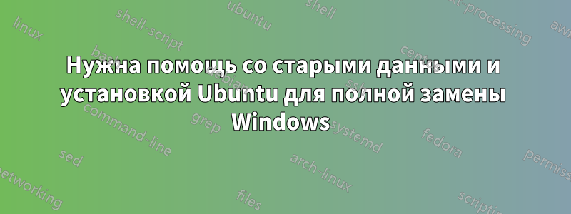 Нужна помощь со старыми данными и установкой Ubuntu для полной замены Windows 