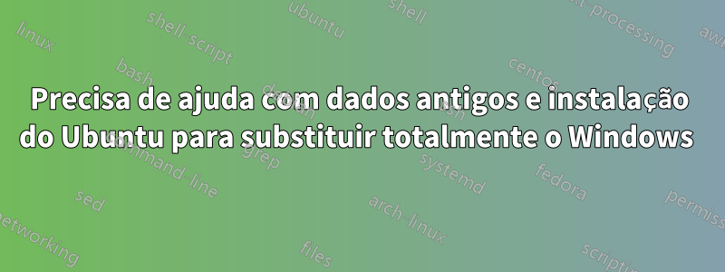 Precisa de ajuda com dados antigos e instalação do Ubuntu para substituir totalmente o Windows 