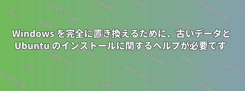 Windows を完全に置き換えるために、古いデータと Ubuntu のインストールに関するヘルプが必要です 