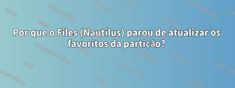 Por que o Files (Nautilus) parou de atualizar os favoritos da partição?