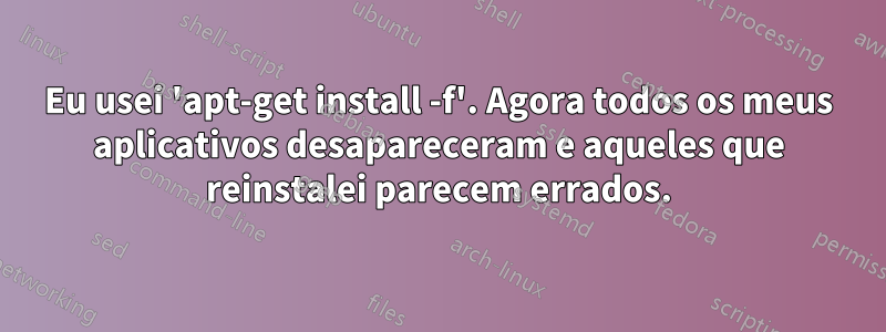 Eu usei 'apt-get install -f'. Agora todos os meus aplicativos desapareceram e aqueles que reinstalei parecem errados.