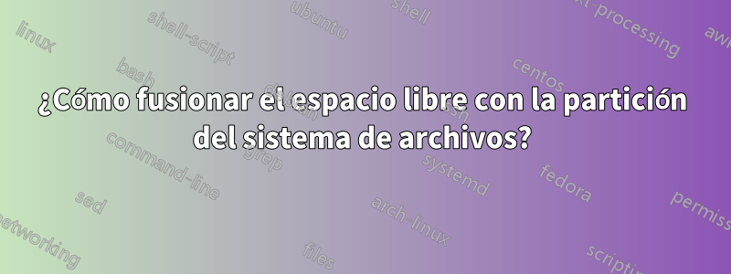 ¿Cómo fusionar el espacio libre con la partición del sistema de archivos?