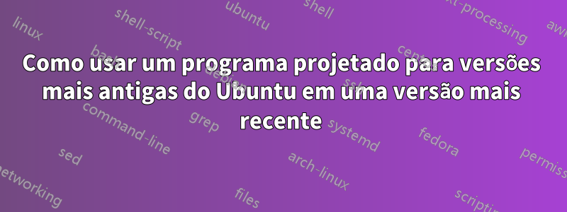 Como usar um programa projetado para versões mais antigas do Ubuntu em uma versão mais recente