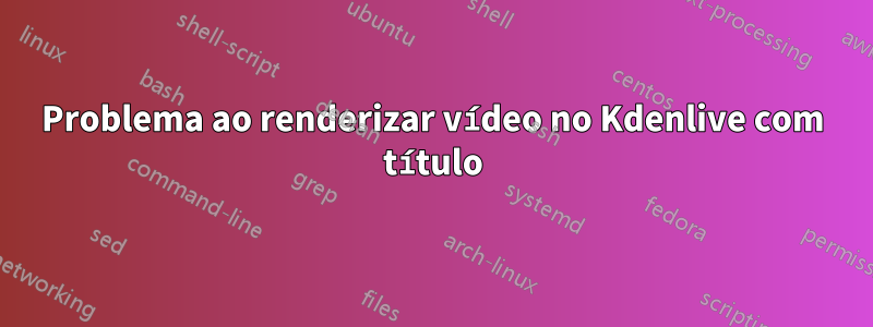 Problema ao renderizar vídeo no Kdenlive com título