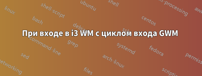 При входе в i3 WM с циклом входа GWM