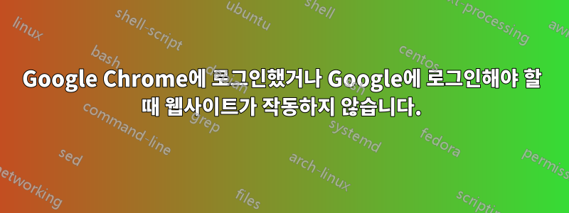 Google Chrome에 로그인했거나 Google에 로그인해야 할 때 웹사이트가 작동하지 않습니다.