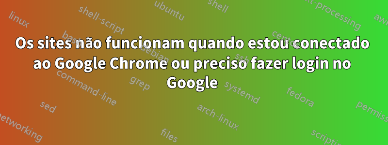 Os sites não funcionam quando estou conectado ao Google Chrome ou preciso fazer login no Google