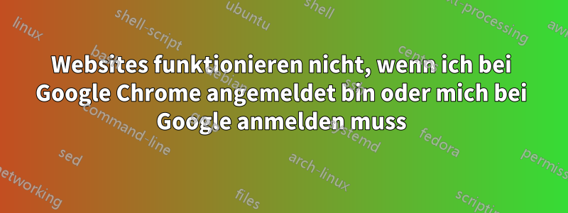 Websites funktionieren nicht, wenn ich bei Google Chrome angemeldet bin oder mich bei Google anmelden muss