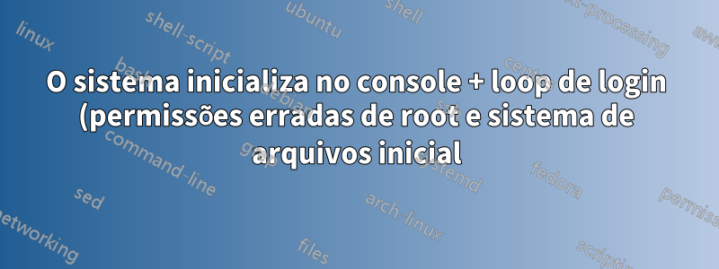 O sistema inicializa no console + loop de login (permissões erradas de root e sistema de arquivos inicial)