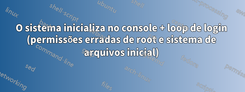 O sistema inicializa no console + loop de login (permissões erradas de root e sistema de arquivos inicial)