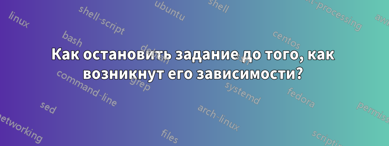 Как остановить задание до того, как возникнут его зависимости?