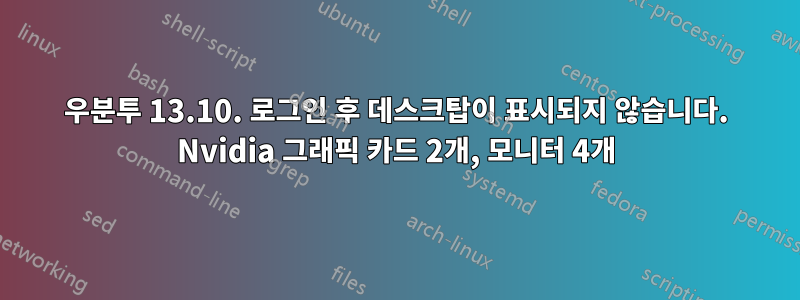 우분투 13.10. 로그인 후 데스크탑이 표시되지 않습니다. Nvidia 그래픽 카드 2개, 모니터 4개