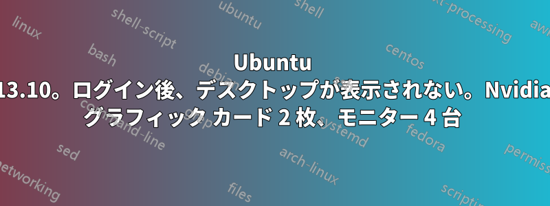 Ubuntu 13.10。ログイン後、デスクトップが表示されない。Nvidia グラフィック カード 2 枚、モニター 4 台