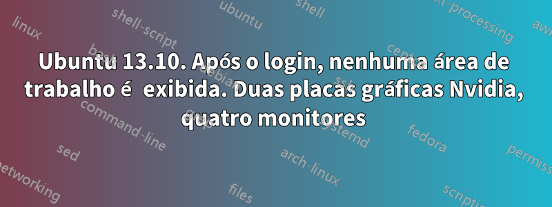 Ubuntu 13.10. Após o login, nenhuma área de trabalho é exibida. Duas placas gráficas Nvidia, quatro monitores