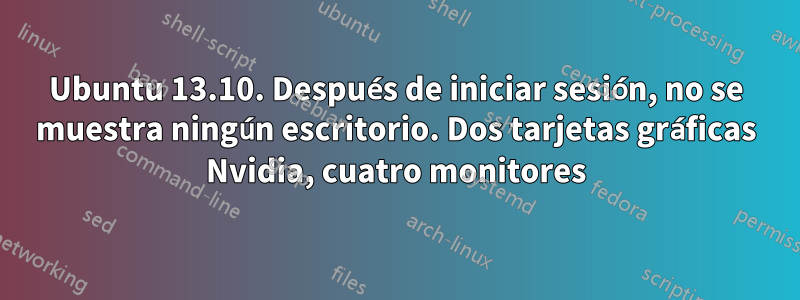 Ubuntu 13.10. Después de iniciar sesión, no se muestra ningún escritorio. Dos tarjetas gráficas Nvidia, cuatro monitores