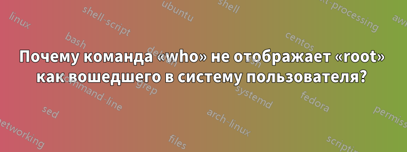 Почему команда «who» не отображает «root» как вошедшего в систему пользователя?