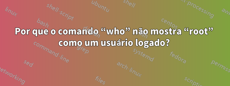 Por que o comando “who” não mostra “root” como um usuário logado?