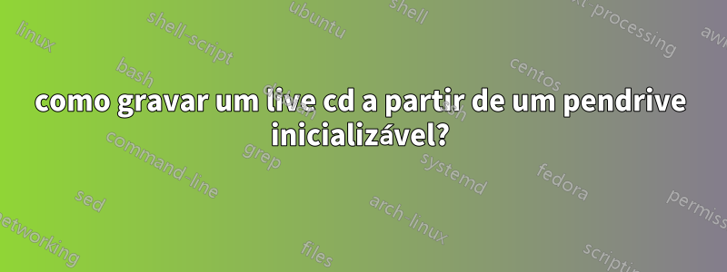 como gravar um live cd a partir de um pendrive inicializável?