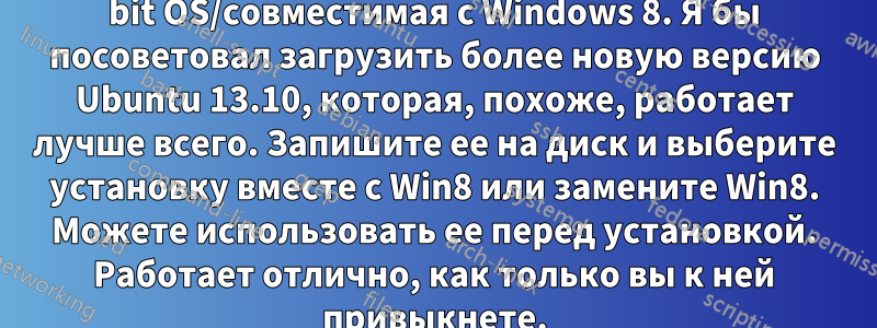 1. Для системы требуется программа Ubuntu 64 bit OS/совместимая с Windows 8. Я бы посоветовал загрузить более новую версию Ubuntu 13.10, которая, похоже, работает лучше всего. Запишите ее на диск и выберите установку вместе с Win8 или замените Win8. Можете использовать ее перед установкой. Работает отлично, как только вы к ней привыкнете.