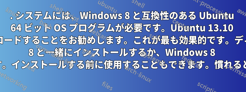 1. システムには、Windows 8 と互換性のある Ubuntu 64 ビット OS プログラムが必要です。Ubuntu 13.10 の新しいバージョンをダウンロードすることをお勧めします。これが最も効果的です。ディスクに書き込み、Windows 8 と一緒にインストールするか、Windows 8 を置き換えるかを選択します。インストールする前に使用することもできます。慣れると非常にうまく機能します。