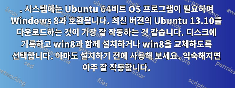 1. 시스템에는 Ubuntu 64비트 OS 프로그램이 필요하며 Windows 8과 호환됩니다. 최신 버전의 Ubuntu 13.10을 다운로드하는 것이 가장 잘 작동하는 것 같습니다. 디스크에 기록하고 win8과 함께 설치하거나 win8을 교체하도록 선택합니다. 아마도 설치하기 전에 사용해 보세요. 익숙해지면 아주 잘 작동합니다.