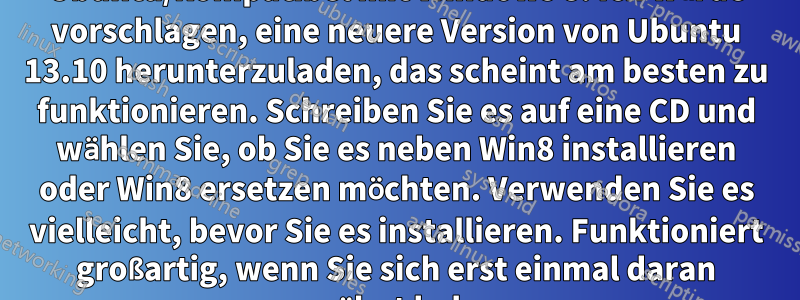 1. Das System erfordert das 64-Bit-Betriebssystem Ubuntu/kompatibel mit Windows 8. Ich würde vorschlagen, eine neuere Version von Ubuntu 13.10 herunterzuladen, das scheint am besten zu funktionieren. Schreiben Sie es auf eine CD und wählen Sie, ob Sie es neben Win8 installieren oder Win8 ersetzen möchten. Verwenden Sie es vielleicht, bevor Sie es installieren. Funktioniert großartig, wenn Sie sich erst einmal daran gewöhnt haben.