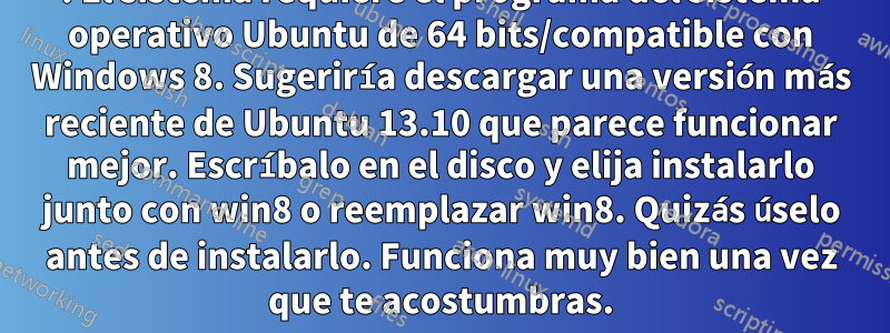 1. El sistema requiere el programa del sistema operativo Ubuntu de 64 bits/compatible con Windows 8. Sugeriría descargar una versión más reciente de Ubuntu 13.10 que parece funcionar mejor. Escríbalo en el disco y elija instalarlo junto con win8 o reemplazar win8. Quizás úselo antes de instalarlo. Funciona muy bien una vez que te acostumbras.