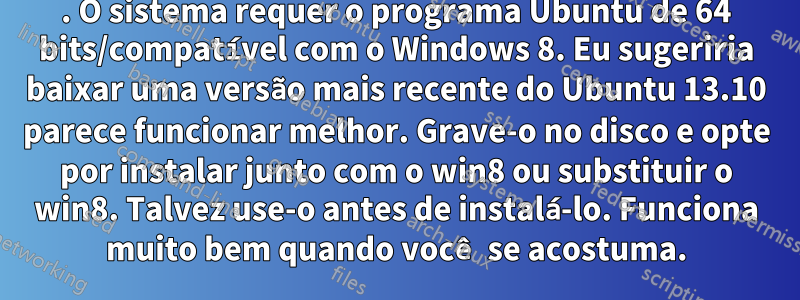 1. O sistema requer o programa Ubuntu de 64 bits/compatível com o Windows 8. Eu sugeriria baixar uma versão mais recente do Ubuntu 13.10 parece funcionar melhor. Grave-o no disco e opte por instalar junto com o win8 ou substituir o win8. Talvez use-o antes de instalá-lo. Funciona muito bem quando você se acostuma.