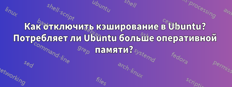 Как отключить кэширование в Ubuntu? Потребляет ли Ubuntu больше оперативной памяти? 