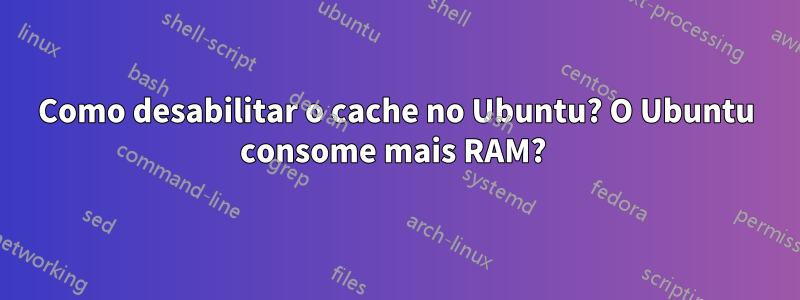 Como desabilitar o cache no Ubuntu? O Ubuntu consome mais RAM? 