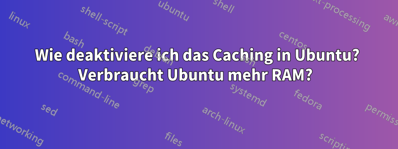 Wie deaktiviere ich das Caching in Ubuntu? Verbraucht Ubuntu mehr RAM? 