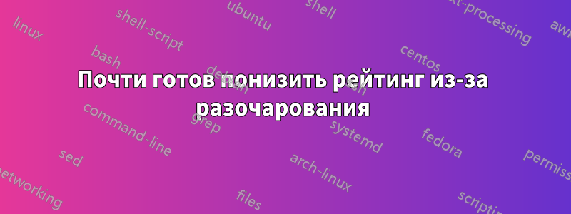 Почти готов понизить рейтинг из-за разочарования