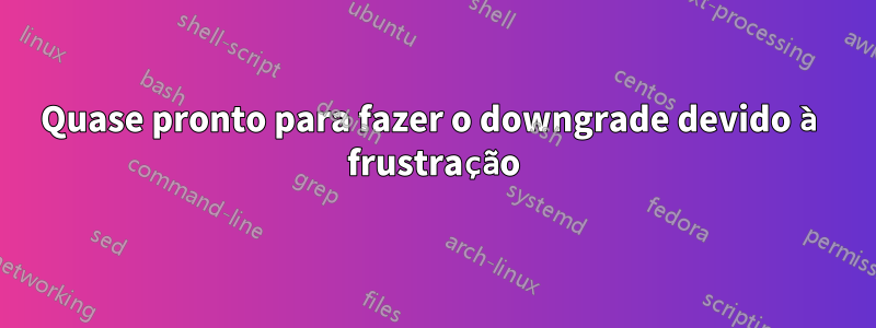 Quase pronto para fazer o downgrade devido à frustração