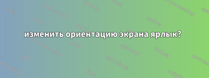 изменить ориентацию экрана ярлык? 