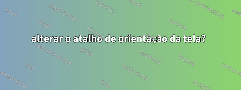 alterar o atalho de orientação da tela? 