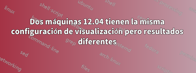 Dos máquinas 12.04 tienen la misma configuración de visualización pero resultados diferentes